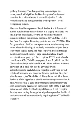 get help from any T cell responding to an antigen co-
endocytosed with IgG by the B cell as part of an immune
complex. In coeliac disease it seems likely that B cells
recognising tissue transglutamine are helped by T cells
recognising gliadin.
Aberrant B cell receptor-mediated feedback – A feature of
human autoimmune disease is that it is largely restricted to a
small group of antigens, several of which have known
signaling roles in the immune response (DNA, C1q, IgGFc,
Ro, Con. A receptor, Peanut agglutinin receptor(PNAR)). This
fact gave rise to the idea that spontaneous autoimmunity may
result when the binding of antibody to certain antigens leads
to aberrant signals being fed back to parent B cells through
membrane bound ligands. These ligands include B cell
receptor (for antigen), IgG Fc receptors, CD21, which binds
complement C3d, Toll-like receptors 9 and 7 (which can bind
DNA and nucleoproteins) and PNAR. More indirect aberrant
activation of B cells can also be envisaged with
autoantibodies to acetyl choline receptor (on thymic myoid
cells) and hormone and hormone binding proteins. Together
with the concept of T-cell-B-cell discordance this idea forms
the basis of the hypothesis of self-perpetuating autoreactive B
cells.Autoreactive B cells in spontaneous autoimmunity are
seen as surviving because of subversion both of the T cell help
pathway and of the feedback signal through B cell receptor,
thereby overcoming the negative signals responsible for B cell
self-tolerance without necessarily requiring loss of T cell self-
tolerance.
 