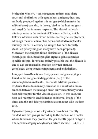 Molecular Mimicry – An exogenous antigen may share
structural similarities with certain host antigens; thus, any
antibody produced against this antigen (which mimics the
self-antigens) can also, in theory, bind to the host antigens,
and amplify the immune response. The idea of molecular
mimicry arose in the context of Rheumatic Fever, which
follows infection with Group A beta-haemolytic streptococci.
Although rheumatic fever has been attributed to molecular
mimicry for half a century no antigen has been formally
identified (if anything too many have been proposed).
Moreover, the complex tissue distribution of the disease
(heart, joint, skin, basal ganglia) argues against a cardiac
specific antigen. It remains entirely possible that the disease is
due to e.g. an unusual interaction between immune
complexes, complement components and endothelium.
Idiotype Cross-Reaction – Idiotypes are antigenic epitopes
found in the antigen-binding portion (Fab) of the
immunoglobulin molecule. Plotz and Oldstone presented
evidence that autoimmunity can arise as a result of a cross-
reaction between the idiotype on an antiviral antibody and a
host cell receptor for the virus in question. In this case, the
host-cell receptor is envisioned as an internal image of the
virus, and the anti-idiotype antibodies can react with the host
cells.
Cytokine Dysregulation – Cytokines have been recently
divided into two groups according to the population of cells
whose functions they promote: Helper T-cells type 1 or type 2.
The second category of cytokines, which include IL-4, IL-10
 