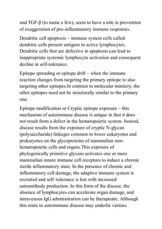 and TGF-β (to name a few), seem to have a role in prevention
of exaggeration of pro-inflammatory immune responses.
Dendritic cell apoptosis – immune system cells called
dendritic cells present antigens to active lymphocytes.
Dendritic cells that are defective in apoptosis can lead to
inappropriate systemic lymphocyte activation and consequent
decline in self-tolerance.
Epitope spreading or epitope drift – when the immune
reaction changes from targeting the primary epitope to also
targeting other epitopes.In contrast to molecular mimicry, the
other epitopes need not be structurally similar to the primary
one.
Epitope modification or Cryptic epitope exposure – this
mechanism of autoimmune disease is unique in that it does
not result from a defect in the hematopoietic system. Instead,
disease results from the exposure of cryptic N-glycan
(polysaccharide) linkages common to lower eukaryotes and
prokaryotes on the glycoproteins of mammalian non-
hematopoietic cells and organs.This exposure of
phylogenically primitive glycans activates one or more
mammalian innate immune cell receptors to induce a chronic
sterile inflammatory state. In the presence of chronic and
inflammatory cell damage, the adaptive immune system is
recruited and self–tolerance is lost with increased
autoantibody production. In this form of the disease, the
absence of lymphocytes can accelerate organ damage, and
intravenous IgG administration can be therapeutic. Although
this route to autoimmune disease may underlie various
 