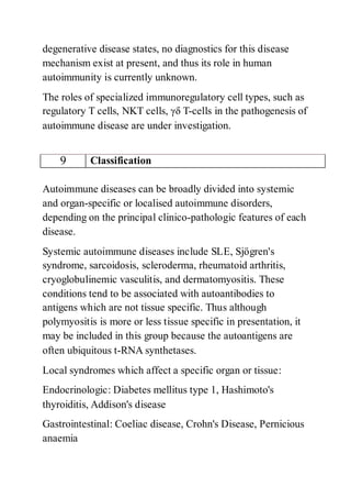 degenerative disease states, no diagnostics for this disease
mechanism exist at present, and thus its role in human
autoimmunity is currently unknown.
The roles of specialized immunoregulatory cell types, such as
regulatory T cells, NKT cells, γδ T-cells in the pathogenesis of
autoimmune disease are under investigation.
9 Classification
Autoimmune diseases can be broadly divided into systemic
and organ-specific or localised autoimmune disorders,
depending on the principal clinico-pathologic features of each
disease.
Systemic autoimmune diseases include SLE, Sjögren's
syndrome, sarcoidosis, scleroderma, rheumatoid arthritis,
cryoglobulinemic vasculitis, and dermatomyositis. These
conditions tend to be associated with autoantibodies to
antigens which are not tissue specific. Thus although
polymyositis is more or less tissue specific in presentation, it
may be included in this group because the autoantigens are
often ubiquitous t-RNA synthetases.
Local syndromes which affect a specific organ or tissue:
Endocrinologic: Diabetes mellitus type 1, Hashimoto's
thyroiditis, Addison's disease
Gastrointestinal: Coeliac disease, Crohn's Disease, Pernicious
anaemia
 