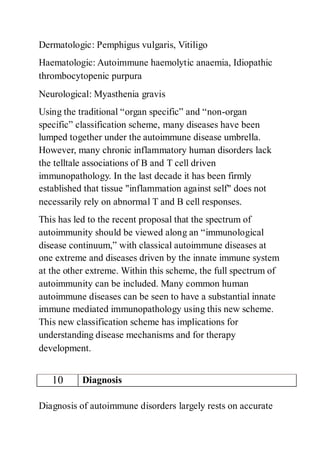 Dermatologic: Pemphigus vulgaris, Vitiligo
Haematologic: Autoimmune haemolytic anaemia, Idiopathic
thrombocytopenic purpura
Neurological: Myasthenia gravis
Using the traditional “organ specific” and “non-organ
specific” classification scheme, many diseases have been
lumped together under the autoimmune disease umbrella.
However, many chronic inflammatory human disorders lack
the telltale associations of B and T cell driven
immunopathology. In the last decade it has been firmly
established that tissue "inflammation against self" does not
necessarily rely on abnormal T and B cell responses.
This has led to the recent proposal that the spectrum of
autoimmunity should be viewed along an “immunological
disease continuum,” with classical autoimmune diseases at
one extreme and diseases driven by the innate immune system
at the other extreme. Within this scheme, the full spectrum of
autoimmunity can be included. Many common human
autoimmune diseases can be seen to have a substantial innate
immune mediated immunopathology using this new scheme.
This new classification scheme has implications for
understanding disease mechanisms and for therapy
development.
10 Diagnosis
Diagnosis of autoimmune disorders largely rests on accurate
 