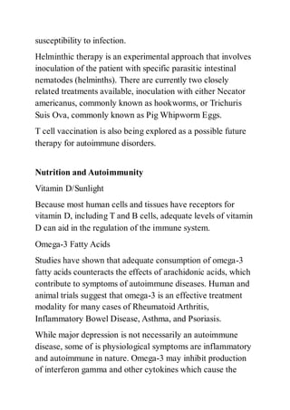susceptibility to infection.
Helminthic therapy is an experimental approach that involves
inoculation of the patient with specific parasitic intestinal
nematodes (helminths). There are currently two closely
related treatments available, inoculation with either Necator
americanus, commonly known as hookworms, or Trichuris
Suis Ova, commonly known as Pig Whipworm Eggs.
T cell vaccination is also being explored as a possible future
therapy for autoimmune disorders.
Nutrition and Autoimmunity
Vitamin D/Sunlight
Because most human cells and tissues have receptors for
vitamin D, including T and B cells, adequate levels of vitamin
D can aid in the regulation of the immune system.
Omega-3 Fatty Acids
Studies have shown that adequate consumption of omega-3
fatty acids counteracts the effects of arachidonic acids, which
contribute to symptoms of autoimmune diseases. Human and
animal trials suggest that omega-3 is an effective treatment
modality for many cases of Rheumatoid Arthritis,
Inflammatory Bowel Disease, Asthma, and Psoriasis.
While major depression is not necessarily an autoimmune
disease, some of is physiological symptoms are inflammatory
and autoimmune in nature. Omega-3 may inhibit production
of interferon gamma and other cytokines which cause the
 