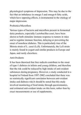 physiological symptoms of depression. This may be due to the
fact that an imbalance in omega-3 and omega-6 fatty acids,
which have opposing effects, is instrumental in the etiology of
major depression.
Probiotics/Microflora
Various types of bacteria and microflora present in fermented
dairy products, especially Lactobacillus casei, have been
shown to both stimulate immune response to tumors in mice
and to regulate immune function, delaying or preventing the
onset of nonobese diabetes. This is particularly true of the
Shirota strain of L. casei (LcS). Unfortunately, the LcS strain
is mainly found in yogurt and similar products in Europe and
Japan, and rarely elsewhere.
Anti-Oxidants
It has been theorized that free radicals contribute to the onset
of type-1 diabetes in infants and young children, and therefore
that the risk could be reduced by high intake of anti-oxidant
substances during pregnancy. However, a study conducted in a
hospital in Finland from 1997-2002 concluded that there was
no statistically significant correlation between anti-oxidant
intake and diabetes risk.It should be noted that this study
involved monitoring of food intake through questionnaires,
and estimated anti-oxidant intake on this basis, rather than by
exact measurements or use of supplements.
 
