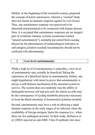 Ehrlich, at the beginning of the twentieth century, proposed
the concept of horror autotoxicus, wherein a "normal" body
does not mount an immune response against its own tissues.
Thus, any autoimmune response was perceived to be
abnormal and postulated to be connected with human disease.
Now, it is accepted that autoimmune responses are an integral
part of vertebrate immune systems (sometimes termed
"natural autoimmunity"), normally prevented from causing
disease by the phenomenon of immunological tolerance to
self-antigens.[citation needed] Autoimmunity should not be
confused with alloimmunity.
2 Low-level autoimmunity
While a high level of autoimmunity is unhealthy, a low level
of autoimmunity may actually be beneficial.Taking the
experience of a beneficial factor in autoimmunity further, one
might hypothesize with intent to prove that autoimmunity is
always a self-defense mechanism of the mammal system to
survive. The system does not randomly lose the ability to
distinguish between self and non-self, the attack on cells may
be the consequence of cycling metabolic processes necessary
to keep the blood chemistry in homeostasis.[citation needed]
Second, autoimmunity may have a role in allowing a rapid
immune response in the early stages of an infection when the
availability of foreign antigens limits the response (i.e., when
there are few pathogens present). In their study, Stefanova et
al. (2002) injected an anti-MHC Class II antibody into mice
 