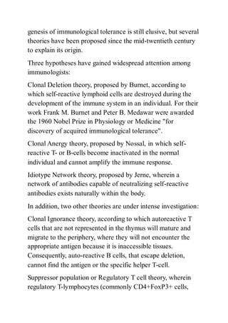 genesis of immunological tolerance is still elusive, but several
theories have been proposed since the mid-twentieth century
to explain its origin.
Three hypotheses have gained widespread attention among
immunologists:
Clonal Deletion theory, proposed by Burnet, according to
which self-reactive lymphoid cells are destroyed during the
development of the immune system in an individual. For their
work Frank M. Burnet and Peter B. Medawar were awarded
the 1960 Nobel Prize in Physiology or Medicine "for
discovery of acquired immunological tolerance".
Clonal Anergy theory, proposed by Nossal, in which self-
reactive T- or B-cells become inactivated in the normal
individual and cannot amplify the immune response.
Idiotype Network theory, proposed by Jerne, wherein a
network of antibodies capable of neutralizing self-reactive
antibodies exists naturally within the body.
In addition, two other theories are under intense investigation:
Clonal Ignorance theory, according to which autoreactive T
cells that are not represented in the thymus will mature and
migrate to the periphery, where they will not encounter the
appropriate antigen because it is inaccessible tissues.
Consequently, auto-reactive B cells, that escape deletion,
cannot find the antigen or the specific helper T-cell.
Suppressor population or Regulatory T cell theory, wherein
regulatory T-lymphocytes (commonly CD4+FoxP3+ cells,
 