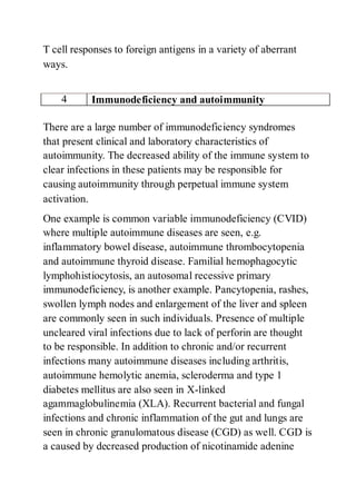 T cell responses to foreign antigens in a variety of aberrant
ways.
4 Immunodeficiency and autoimmunity
There are a large number of immunodeficiency syndromes
that present clinical and laboratory characteristics of
autoimmunity. The decreased ability of the immune system to
clear infections in these patients may be responsible for
causing autoimmunity through perpetual immune system
activation.
One example is common variable immunodeficiency (CVID)
where multiple autoimmune diseases are seen, e.g.
inflammatory bowel disease, autoimmune thrombocytopenia
and autoimmune thyroid disease. Familial hemophagocytic
lymphohistiocytosis, an autosomal recessive primary
immunodeficiency, is another example. Pancytopenia, rashes,
swollen lymph nodes and enlargement of the liver and spleen
are commonly seen in such individuals. Presence of multiple
uncleared viral infections due to lack of perforin are thought
to be responsible. In addition to chronic and/or recurrent
infections many autoimmune diseases including arthritis,
autoimmune hemolytic anemia, scleroderma and type 1
diabetes mellitus are also seen in X-linked
agammaglobulinemia (XLA). Recurrent bacterial and fungal
infections and chronic inflammation of the gut and lungs are
seen in chronic granulomatous disease (CGD) as well. CGD is
a caused by decreased production of nicotinamide adenine
 