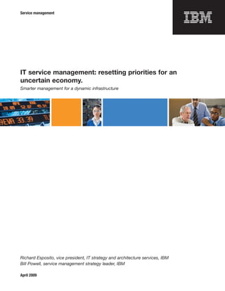 Service management




IT service management: resetting priorities for an
uncertain economy.
Smarter management for a dynamic infrastructure




Richard Esposito, vice president, IT strategy and architecture services, IBM
Bill Powell, service management strategy leader, IBM

April 2009
 