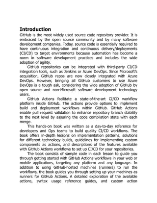 Introduction
GitHub is the most widely used source code repository provider. It is
embraced by the open source community and by many software
development companies. Today, source code is essentially required to
have continuous integration and continuous delivery/deployments
(CI/CD) to target environments because automation has become a
norm in software development practices and includes the wide
adoption of agility.
GitHub repositories can be integrated with third-party CI/CD
integration tools, such as Jenkins or Azure DevOps. Since Microsoft’s
acquisition, GitHub repos are now closely integrated with Azure
DevOps. However, bringing all GitHub customers to use Azure
DevOps is a tough ask, considering the wide adoption of GitHub by
open source and non-Microsoft software development technology
users.
GitHub Actions facilitate a state-of-the-art CI/CD workflow
platform inside GitHub. The actions provide options to implement
build and deployment workflows within GitHub. GitHub Actions
enable pull request validation to enhance repository branch stability
to the next level by assuring the code compilation state with each
merge.
This hands-on book was written as a day-to-day reference for
developers and Ops teams to build quality CI/CD workflows. The
book offers in-depth lessons on implementation patterns, solutions
for different technology builds, guidelines for implementing custom
components as actions, and descriptions of the features available
with GitHub Actions workflows to set up CI/CD for your repositories.
The book consists of sample code in each lesson to guide you
through getting started with GitHub Actions workflows in your web or
mobile applications, targeting any platform and any language. In
addition to using GitHub-hosted machines (runners) to run the
workflows, the book guides you through setting up your machines as
runners for GitHub Actions. A detailed exploration of the available
actions, syntax usage reference guides, and custom action
 