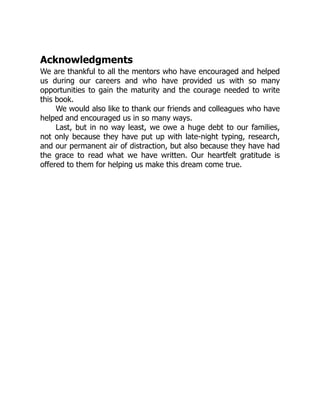 Acknowledgments
We are thankful to all the mentors who have encouraged and helped
us during our careers and who have provided us with so many
opportunities to gain the maturity and the courage needed to write
this book.
We would also like to thank our friends and colleagues who have
helped and encouraged us in so many ways.
Last, but in no way least, we owe a huge debt to our families,
not only because they have put up with late-night typing, research,
and our permanent air of distraction, but also because they have had
the grace to read what we have written. Our heartfelt gratitude is
offered to them for helping us make this dream come true.
 