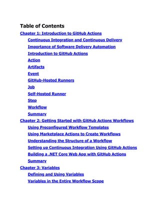 Table of Contents
Chapter 1:​Introduction to GitHub Actions
Continuous Integration and Continuous Delivery
Importance of Software Delivery Automation
Introduction to GitHub Actions
Action
Artifacts
Event
GitHub-Hosted Runners
Job
Self-Hosted Runner
Step
Workflow
Summary
Chapter 2:​Getting Started with GitHub Actions Workflows
Using Preconfigured Workflow Templates
Using Marketplace Actions to Create Workflows
Understanding the Structure of a Workflow
Setting up Continuous Integration Using GitHub Actions
Building a .​
NET Core Web App with GitHub Actions
Summary
Chapter 3:​Variables
Defining and Using Variables
Variables in the Entire Workflow Scope
 