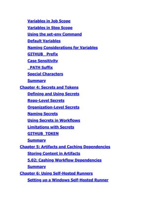 Variables in Job Scope
Variables in Step Scope
Using the set-env Command
Default Variables
Naming Considerations for Variables
GITHUB_​Prefix
Case Sensitivity
_​
PATH Suffix
Special Characters
Summary
Chapter 4:​Secrets and Tokens
Defining and Using Secrets
Repo-Level Secrets
Organization-Level Secrets
Naming Secrets
Using Secrets in Workflows
Limitations with Secrets
GITHUB_​
TOKEN
Summary
Chapter 5:​Artifacts and Caching Dependencies
Storing Content in Artifacts
5.​
02:​Cashing Workflow Dependencies
Summary
Chapter 6:​Using Self-Hosted Runners
Setting up a Windows Self-Hosted Runner
 