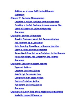 Setting up a Linux Self-Hosted Runner
Summary
Chapter 7:​Package Management
Creating a NuGet Package with dotnet pack
Creating a NuGet Package Using a nuspec File
Using Packages in GitHub Packages
Summary
Chapter 8:​Service Containers
Service Containers and Job Communication
Job Running as a Container
Jobs Running Directly on a Runner Machine
Using a Redis Service Container
Run a Workflow Job as a Container in the Runner
Run a Workflow Job Directly in the Runner
Summary
Chapter 9:​Creating Custom Actions
Types of Actions
Creating Custom Actions
JavaScript Custom Action
Composite Run Steps Action
Docker Container Action
Publishing Custom Actions
Summary
Chapter 10:​A Few Tips and a Mobile Build Example
Variable Usage Differences
 