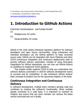 © The Author(s), under exclusive license to APress Media, LLC, part of Springer Nature 2021
C. Chandrasekara, P. HerathHands-on GitHub Actions
https://doi.org/10.1007/978-1-4842-6464-5_1
1. Introduction to GitHub Actions
Chaminda Chandrasekara1
and Pushpa Herath2
(1)
Dedigamuwa, Sri Lanka
(2)
Hanguranketha, Sri Lanka
GitHub is the most widely embraced repository platform for software
developers and open source communities. Large enterprises and
individual developers use the GitHub platform to keep versioned
source code. GitHub can be integrated with Azure Pipelines and other
CI/CD (continuous integration and continuous deployment) tools to
provide software delivery automation. Instead of using third-party
integrations for GitHub repositories, you can now use GitHub Actions
as workflows to implement CI/CD pipelines.
This chapter briefly explores CI/CD to help you understand why
software delivery automation is vital for software development teams
to succeed and be competitive. It also introduces GitHub Actions’
basic concepts to prepare you for the upcoming chapters in the book.
Continuous Integration and Continuous
Delivery
In software development, multiple team members develop code and
contribute to creating the software’s functionality. When multiple
people contribute to a code base, it is important to maintain its
integrity and ensure that any team member can retrieve the latest
version and build and run it locally.
 