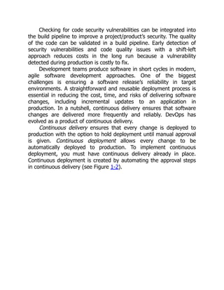 Checking for code security vulnerabilities can be integrated into
the build pipeline to improve a project/product’s security. The quality
of the code can be validated in a build pipeline. Early detection of
security vulnerabilities and code quality issues with a shift-left
approach reduces costs in the long run because a vulnerability
detected during production is costly to fix.
Development teams produce software in short cycles in modern,
agile software development approaches. One of the biggest
challenges is ensuring a software release’s reliability in target
environments. A straightforward and reusable deployment process is
essential in reducing the cost, time, and risks of delivering software
changes, including incremental updates to an application in
production. In a nutshell, continuous delivery ensures that software
changes are delivered more frequently and reliably. DevOps has
evolved as a product of continuous delivery.
Continuous delivery ensures that every change is deployed to
production with the option to hold deployment until manual approval
is given. Continuous deployment allows every change to be
automatically deployed to production. To implement continuous
deployment, you must have continuous delivery already in place.
Continuous deployment is created by automating the approval steps
in continuous delivery (see Figure 1-2).
 