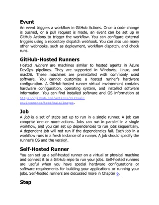 Event
An event triggers a workflow in GitHub Actions. Once a code change
is pushed, or a pull request is made, an event can be set up in
GitHub Actions to trigger the workflow. You can configure external
triggers using a repository dispatch webhook. You can also use many
other webhooks, such as deployment, workflow dispatch, and check
runs.
GitHub-Hosted Runners
Hosted runners are machines similar to hosted agents in Azure
DevOps pipelines. They are supported in Windows, Linux, and
macOS. These machines are preinstalled with commonly used
software. You cannot customize a hosted runner’s hardware
configuration. A GitHub-hosted runner virtual environment contains
hardware configuration, operating system, and installed software
information. You can find installed software and OS information at
https://github.com/actions/virtual-
environments/tree/main/images.
Job
A job is a set of steps set up to run in a single runner. A job can
comprise one or more actions. Jobs can run in parallel in a single
workflow, and you can set up dependencies to run jobs sequentially.
A dependent job will not run if the dependencies fail. Each job in a
workflow runs in a fresh instance of a runner. A job should specify the
runner’s OS and the version.
Self-Hosted Runner
You can set up a self-hosted runner on a virtual or physical machine
and connect it to a GitHub repo to run your jobs. Self-hosted runners
are useful when you have special hardware configurations or
software requirements for building your applications or running your
jobs. Self-hosted runners are discussed more in Chapter 6.
Step
 