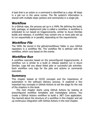 A task that is an action or a command is identified as a step. All steps
in a job run in the same runner. The file system’s information is
shared with multiple steps (actions and commands) in a single job.
Workflow
In a GitHub repo, the process set up in a YAML file defining the build,
test, package, or deployment jobs is called a workflow. A workflow is
scheduled to run based on triggers/events, similar to Azure DevOps
builds and releases. A workflow may contain one or more jobs set up
to run sequentially or in parallel, depending on the requirements.
Workflow File
The YAML file stored in the github/workflows/ folder in your GitHub
repository is a workflow file. The workflow file is defined with the
workflow, which runs based on the events.
Workflow Run
A workflow executes based on the preconfigured triggers/events. A
workflow run is similar to a build or release pipeline run in Azure
DevOps. Logs tell you about failed jobs or successful job activities.
Each workflow runs logs for the jobs and actions or commands
executed.
Summary
This chapter looked at CI/CD concepts and the importance of
automation in the software delivery process. It explored a few
important key concepts in GitHub Actions to set the stage for the rest
of the chapters in this book.
The next chapter starts using GitHub Actions by looking at
preconfigured workflow templates and marketplace actions. You
create a GitHub Actions workflow to build a .NET Core application.
You learned about the structure of a workflow in this chapter and set
up continuous integration with GitHub Actions in the next chapter.
 