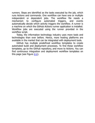 runners. Steps are identified as the tasks executed by the job, which
runs Actions and commands. One workflow can have one or multiple
independent or dependent jobs. The workflow file needs a
mechanism to configure automated triggers, and events
automatically decide which activity triggers the workflow. A runner is
a machine on which the GitHub Actions runner application is installed.
Workflow jobs are executed using the runner provided in the
workflow script.
Today, the information technology industry uses more tools and
technologies than ever before. Hence, more hosting platforms are
available in the market that can be integrated with deployment tools.
GitHub has multiple predefined workflow templates to create
automated build and deployment processes. To find these workflow
templates, go to the GitHub repository, and move to Actions. You can
find continuous integration and deployment workflow templates on
this page (see Figure 2-1).
 