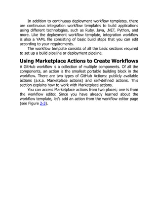 In addition to continuous deployment workflow templates, there
are continuous integration workflow templates to build applications
using different technologies, such as Ruby, Java, .NET, Python, and
more. Like the deployment workflow template, integration workflow
is also a YAML file consisting of basic build steps that you can edit
according to your requirements.
The workflow template consists of all the basic sections required
to set up a build pipeline or deployment pipeline.
Using Marketplace Actions to Create Workflows
A GitHub workflow is a collection of multiple components. Of all the
components, an action is the smallest portable building block in the
workflow. There are two types of GitHub Actions: publicly available
actions (a.k.a. Marketplace actions) and self-defined actions. This
section explains how to work with Marketplace actions.
You can access Marketplace actions from two places; one is from
the workflow editor. Since you have already learned about the
workflow template, let’s add an action from the workflow editor page
(see Figure 2-3).
 