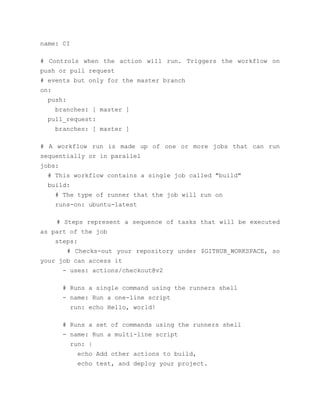 name: CI
# Controls when the action will run. Triggers the workflow on
push or pull request
# events but only for the master branch
on:
push:
branches: [ master ]
pull_request:
branches: [ master ]
# A workflow run is made up of one or more jobs that can run
sequentially or in parallel
jobs:
# This workflow contains a single job called "build"
build:
# The type of runner that the job will run on
runs-on: ubuntu-latest
# Steps represent a sequence of tasks that will be executed
as part of the job
steps:
# Checks-out your repository under $GITHUB_WORKSPACE, so
your job can access it
- uses: actions/checkout@v2
# Runs a single command using the runners shell
- name: Run a one-line script
run: echo Hello, world!
# Runs a set of commands using the runners shell
- name: Run a multi-line script
run: |
echo Add other actions to build,
echo test, and deploy your project.
 