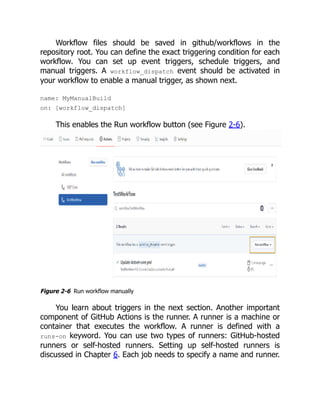 Workflow files should be saved in github/workflows in the
repository root. You can define the exact triggering condition for each
workflow. You can set up event triggers, schedule triggers, and
manual triggers. A workflow_dispatch event should be activated in
your workflow to enable a manual trigger, as shown next.
name: MyManualBuild
on: [workflow_dispatch]
This enables the Run workflow button (see Figure 2-6).
Figure 2-6 Run workflow manually
You learn about triggers in the next section. Another important
component of GitHub Actions is the runner. A runner is a machine or
container that executes the workflow. A runner is defined with a
runs-on keyword. You can use two types of runners: GitHub-hosted
runners or self-hosted runners. Setting up self-hosted runners is
discussed in Chapter 6. Each job needs to specify a name and runner.
 
