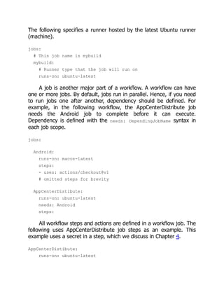 The following specifies a runner hosted by the latest Ubuntu runner
(machine).
jobs:
# This job name is mybuild
mybuild:
# Runner type that the job will run on
runs-on: ubuntu-latest
A job is another major part of a workflow. A workflow can have
one or more jobs. By default, jobs run in parallel. Hence, if you need
to run jobs one after another, dependency should be defined. For
example, in the following workflow, the AppCenterDistribute job
needs the Android job to complete before it can execute.
Dependency is defined with the needs: DependingJobName syntax in
each job scope.
jobs:
Android:
runs-on: macos-latest
steps:
- uses: actions/checkout@v1
# omitted steps for brevity
AppCenterDistibute:
runs-on: ubuntu-latest
needs: Android
steps:
All workflow steps and actions are defined in a workflow job. The
following uses AppCenterDistribute job steps as an example. This
example uses a secret in a step, which we discuss in Chapter 4.
AppCenterDistibute:
runs-on: ubuntu-latest
 