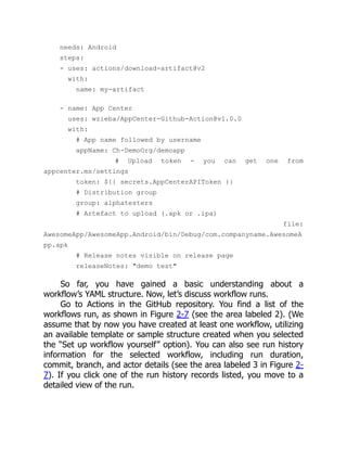 needs: Android
steps:
- uses: actions/download-artifact@v2
with:
name: my-artifact
- name: App Center
uses: wzieba/AppCenter-Github-Action@v1.0.0
with:
# App name followed by username
appName: Ch-DemoOrg/demoapp
# Upload token - you can get one from
appcenter.ms/settings
token: ${{ secrets.AppCenterAPIToken }}
# Distribution group
group: alphatesters
# Artefact to upload (.apk or .ipa)
file:
AwesomeApp/AwesomeApp.Android/bin/Debug/com.companyname.AwesomeA
pp.apk
# Release notes visible on release page
releaseNotes: "demo test"
So far, you have gained a basic understanding about a
workflow’s YAML structure. Now, let’s discuss workflow runs.
Go to Actions in the GitHub repository. You find a list of the
workflows run, as shown in Figure 2-7 (see the area labeled 2). (We
assume that by now you have created at least one workflow, utilizing
an available template or sample structure created when you selected
the “Set up workflow yourself” option). You can also see run history
information for the selected workflow, including run duration,
commit, branch, and actor details (see the area labeled 3 in Figure 2-
7). If you click one of the run history records listed, you move to a
detailed view of the run.
 