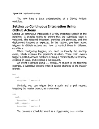 Figure 2-9 Log of workflow steps
You now have a basic understanding of a GitHub Actions
workflow.
Setting up Continuous Integration Using
GitHub Actions
Setting up continuous integration is a very important section of the
pipelines. It enables teams to ensure that the submitted code is
validated. The required important branches are protected, and the
deployment happens as expected. In this section, you learn about
triggers in GitHub Actions and how to control them in different
conditions.
When configuring triggers, you need to identify the starting
event, which explains the pipeline’s situation. Three main events
trigger a GitHub Actions pipeline: pushing a commit to the repository,
creating an issue, and creating a pull request.
An event is defined using on: syntax. As shown in the following
example, a workflow triggers when it pushes changes to the master
branch.
on:
push:
branches: [ master ]
Similarly, you can trigger both a push and a pull request
targeting the master branch, as shown next.
on:
push:
branches: [ master ]
pull_request:
branches: [ master ]
You can use a scheduled event as a trigger using cron: syntax.
 