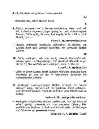 8. (3.) Bltnstiele mit gestielten Drüsen besetzt
12
— Bltnstiele kahl, selten spärlich drüsig
9
9. Blättch. unterseits auf d. Nerven wenigdrüsig, klein, rundl. od.
eif., a. Grunde abgerund., dopp. gesägt, m. breit. drüsentragend.
Zähnen; Griffel wollig; Fr. klein, fast kugelig. 6. Im mittl. u. südl.
Gebiet, zerstr.
Flaum-R., R. tomentélla Leman
— Blättch. unterseits reichdrüsig, verkehrt-eif. bis lanzettl., am
Grunde mehr oder weniger keilförmig, mit schmalen, spitzen
Zähnen
10
10. Griffel verlängert, kahl oder wenig behaart; Kelchzipfel sehr
schmal, später zurückgeschlagen, früh abfallend; Bltnstiele länger
als die Fr.; Blkr. weißlich; Äste verlängert, dünn. 6. Wie vor.
Acker-R., R. agréstis Savi
— Griffel in einem kurzen, meist wolligen Köpfchen; Bltnstiele kurz,
höchstens so lang als die Fr. Gedrungene Sträucher mit
dichtstehenden Zweigen
11
11. Kelchzipfel zurückgeschlagen; Blättch. eif.-längl., am Grunde
schwach keilig, oberseits oft mit größeren, leicht abfallend.,
unterseits mit staubart. feinen Drüsen; Blkr. klein, lebhaft rosa. 6.
Selten
Nelken-R., R. caryophyllácea Besser
— Kelchzipfel aufgerichtet; Blättch. verkehrt-eif., von der Mitte an
scharf gesägt, unterseits mit kurz gestielten Drüsen; Blkr.
weißlich oder blaßrosa. 6. Süd- und Mitteldeutschl. bis Thüringen
und Schlesien. (R. gravéolens Grénier)
Elliptische R., R. ellíptica Tausch
 
