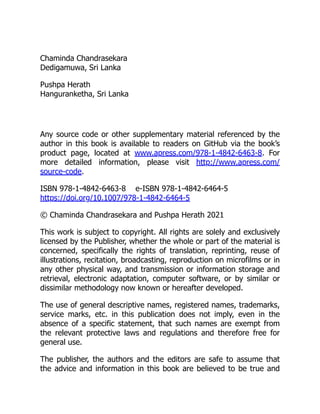 Chaminda Chandrasekara
Dedigamuwa, Sri Lanka
Pushpa Herath
Hanguranketha, Sri Lanka
Any source code or other supplementary material referenced by the
author in this book is available to readers on GitHub via the book’s
product page, located at www.​
apress.​
com/​
978-1-4842-6463-8. For
more detailed information, please visit http://​
www.​
apress.​
com/​
source-code.
ISBN 978-1-4842-6463-8 e-ISBN 978-1-4842-6464-5
https://doi.org/10.1007/978-1-4842-6464-5
© Chaminda Chandrasekara and Pushpa Herath 2021
This work is subject to copyright. All rights are solely and exclusively
licensed by the Publisher, whether the whole or part of the material is
concerned, specifically the rights of translation, reprinting, reuse of
illustrations, recitation, broadcasting, reproduction on microfilms or in
any other physical way, and transmission or information storage and
retrieval, electronic adaptation, computer software, or by similar or
dissimilar methodology now known or hereafter developed.
The use of general descriptive names, registered names, trademarks,
service marks, etc. in this publication does not imply, even in the
absence of a specific statement, that such names are exempt from
the relevant protective laws and regulations and therefore free for
general use.
The publisher, the authors and the editors are safe to assume that
the advice and information in this book are believed to be true and
 