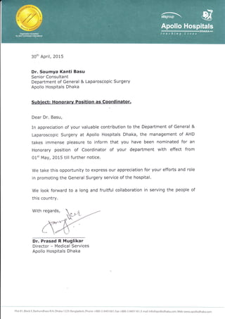 3Oth April, 2OI5
Dr. Soumya Kanti Basu
Senior Consultant
Department of General & Laparoscopic Surgery
Apollo Hospitals Dhaka
Subject: Honorarv Position as Coordinator.
Dear Dr, Basu,
In appreciation of your valuable contribution to the Department of General &
Laparoscopic Surgery at Apollo Hospitals Dhaka, the management of AHD
takes immense pleasure to inform that you have been nominated for an
Honorary position of Coordinator of your department with effect from
0l't May, 2015 till further notice.
We take this opportunity to express our appreciation for your efforts and role
in promoting the General Surgery service of the hospital.
We look forward to a long and fruitful collaboration in serving the people of
this country.
With regards,
Dr. Prasad R Muglikar
Director - Medical Services
Apollo Hospitals Dhaka
Plot 81, Block E, Bashundhara R/A,Diaka-1229, Bangladesh, Phone: +880-2-8401 661 , Fax:+880-2-8401 16i, E-mail: info@apollodhaka.com,Web:www.apollodhaka.com
 