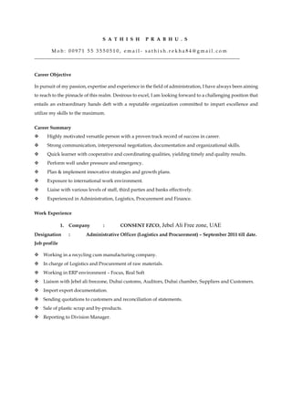 S A T H I S H P R A B H U . S
M o b : 0 0 9 7 1 5 5 3 5 5 0 5 1 0 , e m a i l - s a t h i s h . r e k h a 8 4 @ g m a i l . c o m
______________________________________________________________________________________
Career Objective
In pursuit of my passion, expertise and experience in the field of administration, I have always been aiming
to reach to the pinnacle of this realm. Desirous to excel, I am looking forward to a challenging position that
entails an extraordinary hands deft with a reputable organization committed to impart excellence and
utilize my skills to the maximum.
Career Summary
Highly motivated versatile person with a proven track record of success in career.
Strong communication, interpersonal negotiation, documentation and organizational skills.
Quick learner with cooperative and coordinating qualities, yielding timely and quality results.
Perform well under pressure and emergency.
Plan & implement innovative strategies and growth plans.
Exposure to international work environment.
Liaise with various levels of staff, third parties and banks effectively.
Experienced in Administration, Logistics, Procurement and Finance.
Work Experience
1. Company : CONSENT FZCO, Jebel Ali Free zone, UAE
Designation : Administrative Officer (Logistics and Procurement) – September 2011 till date.
Job profile
Working in a recycling cum manufacturing company.
In charge of Logistics and Procurement of raw materials.
Working in ERP environment – Focus, Real Soft
Liaison with Jebel ali freezone, Dubai customs, Auditors, Dubai chamber, Suppliers and Customers.
Import export documentation.
Sending quotations to customers and reconciliation of statements.
Sale of plastic scrap and by-products.
Reporting to Division Manager.
 