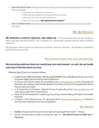 3. CREATING CRACK TEAMS:Helping entrepreneurscreatetop notch execution teamsthatperformto the highest
Industry Standards.
 TEAMS WITH HIGH OWNERSHIP AND RECEPTIVITY
 TEAMS WITH HIGH ALIGNMENT WITH ORGANIZATION ANDITSLEADERS.
 TEAMS THAT CREATE FUTURE LEADERSCONSISTENTLY
 TEAMS THAT ARE CREATED “NOT BASED ON HIGH SALARIES”
4. EXECUTIVE MENTORING:Mentoring and giving handson training to senior and mid-levelexecutivesto attain
their goals.
MY APPROACH
MY APPROACH IS STRICTLY PRACTICAL AND HANDS ON. – Not just flowery speeches but will get my
hands dirty with execution ASPECTS. This is important as I believe that complete learning requires practical
interaction
My interactions with my clients are at least once a week for a minimum of 4 hours – The frequency and duration
generally increase over time.
My Clients over the last 1 8 m onths
My interactions withmy clients are mostly long term and involved - as such I do not handle
more than 3 full time clients at a time
P l e a s e f e e l f r e e t o c o n t a c t t h e m
1. Kreative Fingers:CEO:Pankaj Maloo ;Ph: 9831269668;Email:Pankaj.maloo@kreativefingers.com;A 100+
strongteam dealing withinternational Creative Digital Work
2. CCS Group: CEO: Gautam Taparia; Ph: 9007066605; Email: ccsgroup@gmail.com; A 30+ strpng sales and
Distribution team dealing in High-End Next generation ArchitecturalProductsforroofing&Façade.Most of
their principles are European.
3. S. M. Projects Pvt Ltd. Proprietor : Siddharth Karnany; Ph:9831278101; Email: sidkarnany@gmail.com; A
small scale 40+ plastic blow moulding factory.
4. Delsat :CEO: RuchiraAgarwal;Ph:9748020292;A 35+ strongcallcenterdealing with English and Australian
Processess.
5. Z Fashions – CEO: Abhishek Grover ; Ph: 9874073777; Email: abhishekgrover32@gmail.com; A Women’s
Garments retail, wholesale andmanufacturingoperation.
My Motto
I. Insanity:“Doingthe same thing over andover again and expectingdifferent results”. – Einstein
II. Success: “Success means to create at will what you need &….. the seed of success is within you” -
Yogananda
 