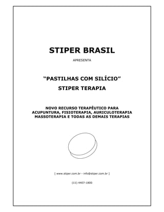 STIPER BRASIL 
APRESENTA 
“PASTILHAS COM SILÍCIO” 
STIPER TERAPIA 
NOVO RECURSO TERAPÊUTICO PARA 
ACUPUNTURA, FISIOTERAPIA, AURICULOTERAPIA 
MASSOTERAPIA E TODAS AS DEMAIS TERAPIAS 
[ www.stiper.com.br - info@stiper.com.br ] 
(11) 4407-1800 
 