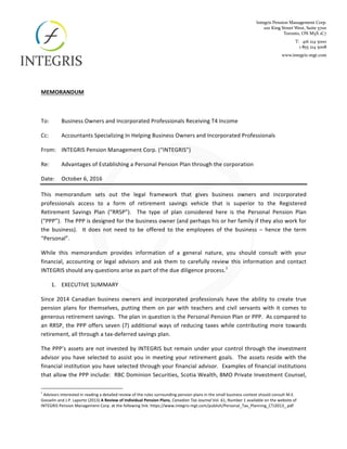  
	
  
MEMORANDUM	
  	
  
	
  
To:	
   Business	
  Owners	
  and	
  Incorporated	
  Professionals	
  Receiving	
  T4	
  Income	
  
Cc:	
   Accountants	
  Specializing	
  In	
  Helping	
  Business	
  Owners	
  and	
  Incorporated	
  Professionals	
  
From:	
   INTEGRIS	
  Pension	
  Management	
  Corp.	
  (“INTEGRIS”)	
  
Re:	
   Advantages	
  of	
  Establishing	
  a	
  Personal	
  Pension	
  Plan	
  through	
  the	
  corporation	
  
Date:	
   October	
  6,	
  2016	
  
This	
   memorandum	
   sets	
   out	
   the	
   legal	
   framework	
   that	
   gives	
   business	
   owners	
   and	
   incorporated	
  
professionals	
   access	
   to	
   a	
   form	
   of	
   retirement	
   savings	
   vehicle	
   that	
   is	
   superior	
   to	
   the	
   Registered	
  
Retirement	
   Savings	
   Plan	
   (“RRSP”).	
   	
   The	
   type	
   of	
   plan	
   considered	
   here	
   is	
   the	
   Personal	
   Pension	
   Plan	
  
(“PPP”).	
  	
  The	
  PPP	
  is	
  designed	
  for	
  the	
  business	
  owner	
  (and	
  perhaps	
  his	
  or	
  her	
  family	
  if	
  they	
  also	
  work	
  for	
  
the	
   business).	
   	
   It	
   does	
   not	
   need	
   to	
   be	
   offered	
   to	
   the	
   employees	
   of	
   the	
   business	
   –	
   hence	
   the	
   term	
  
“Personal”.	
  
While	
   this	
   memorandum	
   provides	
   information	
   of	
   a	
   general	
   nature,	
   you	
   should	
   consult	
   with	
   your	
  
financial,	
   accounting	
   or	
   legal	
   advisors	
   and	
   ask	
   them	
   to	
   carefully	
   review	
   this	
   information	
   and	
   contact	
  
INTEGRIS	
  should	
  any	
  questions	
  arise	
  as	
  part	
  of	
  the	
  due	
  diligence	
  process.1
	
  
1.   EXECUTIVE	
  SUMMARY	
  
Since	
   2014	
   Canadian	
   business	
   owners	
   and	
   incorporated	
   professionals	
   have	
   the	
   ability	
   to	
   create	
   true	
  
pension	
   plans	
   for	
   themselves,	
   putting	
   them	
   on	
   par	
   with	
   teachers	
   and	
   civil	
   servants	
   with	
   it	
   comes	
   to	
  
generous	
  retirement	
  savings.	
  	
  The	
  plan	
  in	
  question	
  is	
  the	
  Personal	
  Pension	
  Plan	
  or	
  PPP.	
  	
  As	
  compared	
  to	
  
an	
  RRSP,	
  the	
  PPP	
  offers	
  seven	
  (7)	
  additional	
  ways	
  of	
  reducing	
  taxes	
  while	
  contributing	
  more	
  towards	
  
retirement,	
  all	
  through	
  a	
  tax-­‐deferred	
  savings	
  plan.	
  	
  	
  
The	
  PPP’s	
  assets	
  are	
  not	
  invested	
  by	
  INTEGRIS	
  but	
  remain	
  under	
  your	
  control	
  through	
  the	
  investment	
  
advisor	
  you	
  have	
  selected	
  to	
  assist	
  you	
  in	
  meeting	
  your	
  retirement	
  goals.	
  	
  The	
  assets	
  reside	
  with	
  the	
  
financial	
  institution	
  you	
  have	
  selected	
  through	
  your	
  financial	
  advisor.	
  	
  Examples	
  of	
  financial	
  institutions	
  
that	
  allow	
  the	
  PPP	
  include:	
  	
  RBC	
  Dominion	
  Securities,	
  Scotia	
  Wealth,	
  BMO	
  Private	
  Investment	
  Counsel,	
  
	
  	
  	
  	
  	
  	
  	
  	
  	
  	
  	
  	
  	
  	
  	
  	
  	
  	
  	
  	
  	
  	
  	
  	
  	
  	
  	
  	
  	
  	
  	
  	
  	
  	
  	
  	
  	
  	
  	
  	
  	
  	
  	
  	
  	
  	
  	
  	
  	
  	
  	
  	
  	
  	
  	
  	
  	
  	
  	
  	
  	
  
1
	
  Advisors	
  interested	
  in	
  reading	
  a	
  detailed	
  review	
  of	
  the	
  rules	
  surrounding	
  pension	
  plans	
  in	
  the	
  small	
  business	
  context	
  should	
  consult	
  M.E.	
  
Gosselin	
  and	
  J.P.	
  Laporte	
  (2013)	
  A	
  Review	
  of	
  Individual	
  Pension	
  Plans,	
  Canadian	
  Tax	
  Journal	
  Vol.	
  61,	
  Number	
  1	
  available	
  on	
  the	
  website	
  of	
  
INTEGRIS	
  Pension	
  Management	
  Corp.	
  at	
  the	
  following	
  link:	
  https://www.integris-­‐mgt.com/publish/Personal_Tax_Planning_CTJ2013_.pdf	
  
 