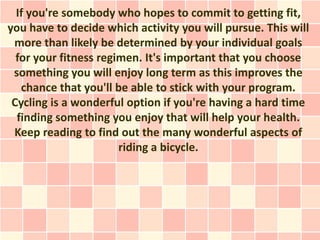 If you're somebody who hopes to commit to getting fit,
you have to decide which activity you will pursue. This will
 more than likely be determined by your individual goals
  for your fitness regimen. It's important that you choose
 something you will enjoy long term as this improves the
   chance that you'll be able to stick with your program.
 Cycling is a wonderful option if you're having a hard time
  finding something you enjoy that will help your health.
 Keep reading to find out the many wonderful aspects of
                       riding a bicycle.
 