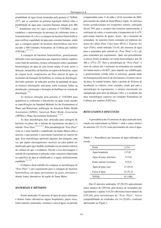 16
Domingues et al
potabilidade da água foram instituídos pela portaria nº 56/Bsb/
1977, que se constituiu na primeira legislação federal sobre a
potabilidade de água para consumo humano editada pelo MS
1,10
. Atualmente está em vigor a portaria nº 518/2004, a qual
estabelece a determinação da presença de coliformes totais e
termotolerantes (E.coli) e a contagem de bactérias heterotróficas
para verificar a qualidade da água para consumo humano, sendo
que a contagem padrão de bactérias heterotróficas não deve
exceder a 500 Unidades Formadoras de Colônia por mililitro
(UFC/mL)
10,11,12,14
.
A contagem de bactérias heterotróficas, genericamente
definidas como microrganismos que requerem carbono orgânico
como fonte de nutrientes, fornece informações sobre a qualidade
bacteriológica da água de uma forma ampla. O teste inclui a
detecção, inespecífica, de bactérias ou esporos de bactérias, sejam
de origem fecal, componentes da flora natural da água ou
resultantes da formação de biofilmes no sistema de distribuição.
Servindo, portanto, de indicador auxiliar da qualidade da água,
ao fornecer informações adicionais sobre eventuais falhas na
desinfecção, colonização e formação de biofilmes no sistema de
distribuição
9,14
.
As técnicas adotadas pela portaria n° 518/2004 para
quantificar os coliformes e heterótrofos na água visam atender
as especificações do Standard Methods for the Examination of
Water and Wastewater, publicação da American Public Health
Association (APHA), American Water Works Association
(AWWA) e Water Environment Federation
11,12,14
.
As duas metodologias mais utilizadas para contagem de
bactérias em placa são: o método de esgotamento em placa e o
método “Pour Plate”
8,11,12,13,14
. Pela metodologia de “Pour Plate”
verte-se o meio fundido e estabilizado em banho Maria sobre a
amostra, o que permite o crescimento bacteriano no interior do
ágar. Essa metodologia apresenta algumas desvantagens, uma
vez que alguns microrganismos sensíveis ao calor podem ser
danificados pelo ágar fundido resultando em um número inferior
de colônias do que o verdadeiro. Devido a essa desvantagem o
método do esgotamento é utilizado, onde a amostra é depositada
na superfície do ágar já solidificado e, a seguir, uniformemente
espalhada
8,12,13,14
.
O objetivo deste trabalho foi comparar as metodologias de
“Pour Plate” e por esgotamento para a contagem de bactérias
heterotróficas em águas provenientes de poços artesianos e
demais fontes alternativas da região de Santa Maria.
MATERIAIS E MÉTODOS
Foram analisadas 43 amostras de água de poços artesianos
e demais fontes alternativas (águas hospitalares, poços rasos,
fontes naturais canalizadas, vertentes e caixa d‘água), no período
compreendido entre 11 de julho a 10 de novembro de 2005,
provenientes da cidade de Santa Maria e região. As amostras
foram acondicionadas em recipientes estéreis, utilizando
álcool 70% para a assepsia das torneiras anteriormente à
realização da coleta, e conservadas à temperatura de 4 a 8
0
C
pelo tempo máximo de quatro horas, até o momento da
semeadura. As amostras foram semeadas em triplicata nos
meios de cultura Plate Count Agar (PCA) e Tryptone Soy
Agar (TSA), sendo utilizado 1,0 mL das amostras de água
para a semeadura pelo método de “Pour Plate” e 0,1 mL
para semeadura por esgotamento. Após este procedimento
as placas foram incubadas em estufa bacteriológica, por 24/
48h a 35
0
C± 2
0
C. Para a metodologia de “Pour Plate” o
meio de cultura até o momento da semeadura era mantido
em banho-maria a 44-46
0
C, para impedir sua solidificação,
e posteriormente vertido sobre as amostras, quando então
era homogeneizado através de movimentos circulares suaves
da placa, no sentido horário. Após o período de 48 horas de
incubação, as colônias eram contadas, sendo que para a
metodologia de esgotamento, o número encontrado era
multiplicado pelo fator da diluição (10x), e o resultado das
duas metodologias expresso em Unidades Formadoras de
Colônias por mililitro (UFC/mL).
RESULTADOS E DISCUSSÃO
A procedência das 43 amostras de água analisada neste
estudo esta representada na Tabela 1, onde o maior número
de amostras (22; 51,2%) eram provenientes de caixa d´água.
Tabela 1 – Procedência das amostras de água utilizadas no
estudo.
Fonte n (%)
Água hospitalar 3 (7,0)
Água de poço artesiano 3 (7,0)
Fonte natural (vertente) 4 (9,3)
Água de poço raso 11 (25,5)
Caixa d´água 22 (51,2)
TOTAL 43 (100)
Das 43 amostras analisadas, 25 (58,2%) apresentaram
maior número de UFC/mL pela técnica de semeadura por
esgotamento, e apenas 4 (9,2%) obtiveram maior número de
UFC/mL pela metodologia de “Pour Plate”, houve
compatibilidade de resultados em 14 (32,6%), conforme
apresentado na Figura 1.
 