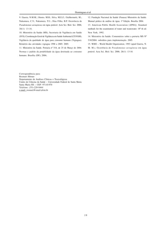 19
Domingues et al
9. Guerra, N.M.M.; Otenio, M.H.; Silva, M.E.Z.; Guilhermetti, M.;
Nakamura, C.V.; Nakamura, T.U.; Dias Filho, B.P. Ocorrência de
Pseudomonas aeruginosa em água potável. Acta Sci. Biol. Sci. 2006;
28(1): 13-18.
10. Ministério da Saúde (MS), Secretaria de Vigilância em Saúde
(SVS), Coordenação Geral de Vigilância em SaúdeAmbiental (CGVAM),
Vigilância da qualidade de água para consumo humano (Vigiagua).
Relatório das atividades vigiagua 1998 a 2005. 2005.
11. Ministério da Saúde. Portaria nº 518, de 25 de Março de 2004.
Normas e padrão da potabilidade da água destinada ao consumo
humano. Brasília (DF); 2004;
12. Fundação Nacional da Saúde (Funasa) Ministério da Saúde.
Manual prático de análise de água. 1ª Edição, Brasília 2004.
13. American Public Health Association (APHA). Standard
methods for the examination of water and wastewater. 18º th ed.
New York, 1992.
14. Ministério da Saúde. Comentários sobre a portaria MS Nº
518/2004: subsídios para implementação. 2005.
15. WHO – World Health Organization, 1993 (apud Guerra, N.
M. M.), Ocorrência de Pseudomonas aeruginosa em água
potável. Acta Sci. Biol. Sci. 2006; 28(1): 13-18.
Correspondência para:
Rosmari Hörner
Departamento de Análises Clínicas e Toxicológicas
Centro de Ciências da Saúde – Universidade Federal de Santa Maria
Santa Maria RS – CEP: 97110-970
Telefone: (55)-220-8464
e-mail: rosmari@smail.ufsm.br
 