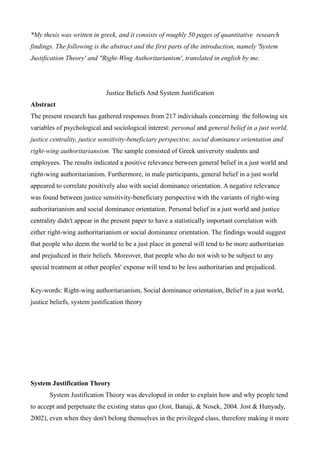 *My thesis was written in greek, and it consists of roughly 50 pages of quantitative research
findings. The following is the abstract and the first parts of the introduction, namely 'System
Justification Theory' and ''Right-Wing Authoritarianism', translated in english by me.
Justice Beliefs And System Justification
Abstract
The present research has gathered responses from 217 individuals concerning the following six
variables of psychological and sociological interest: personal and general belief in a just world,
justice centrality, justice sensitivity-beneficiary perspective, social dominance orientation and
right-wing authoritariansism. The sample consisted of Greek university students and
employees. The results indicated a positive relevance between general belief in a just world and
right-wing authoritarianism. Furthermore, in male participants, general belief in a just world
appeared to correlate positively also with social dominance orientation. A negative relevance
was found between justice sensitivity-beneficiary perspective with the variants of right-wing
authoritarianism and social dominance orientation. Personal belief in a just world and justice
centrality didn't appear in the present paper to have a statistically important correlation with
either right-wing authoritarianism or social dominance orientation. The findings would suggest
that people who deem the world to be a just place in general will tend to be more authoritarian
and prejudiced in their beliefs. Moreover, that people who do not wish to be subject to any
special treatment at other peoples' expense will tend to be less authoritarian and prejudiced.
Key-words: Right-wing authoritarianism, Social dominance orientation, Belief in a just world,
justice beliefs, system justification theory
System Justification Theory
System Justification Theory was developed in order to explain how and why people tend
to accept and perpetuate the existing status quo (Jost, Banaji, & Nosek, 2004. Jost & Hunyady,
2002), even when they don't belong themselves in the privileged class, therefore making it more
 