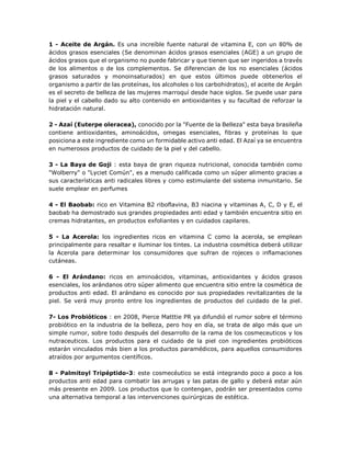 1 - Aceite de Argán. Es una increíble fuente natural de vitamina E, con un 80% de
ácidos grasos esenciales (Se denominan ácidos grasos esenciales (AGE) a un grupo de
ácidos grasos que el organismo no puede fabricar y que tienen que ser ingeridos a través
de los alimentos o de los complementos. Se diferencian de los no esenciales (ácidos
grasos saturados y monoinsaturados) en que estos últimos puede obtenerlos el
organismo a partir de las proteínas, los alcoholes o los carbohidratos), el aceite de Argán
es el secreto de belleza de las mujeres marroquí desde hace siglos. Se puede usar para
la piel y el cabello dado su alto contenido en antioxidantes y su facultad de reforzar la
hidratación natural.
2 - Azaí (Euterpe oleracea), conocido por la "Fuente de la Belleza" esta baya brasileña
contiene antioxidantes, aminoácidos, omegas esenciales, fibras y proteínas lo que
posiciona a este ingrediente como un formidable activo anti edad. El Azaí ya se encuentra
en numerosos productos de cuidado de la piel y del cabello.
3 - La Baya de Goji : esta baya de gran riqueza nutricional, conocida también como
"Wolberry" o "Lyciet Común", es a menudo calificada como un súper alimento gracias a
sus características anti radicales libres y como estimulante del sistema inmunitario. Se
suele emplear en perfumes
4 - El Baobab: rico en Vitamina B2 riboflavina, B3 niacina y vitaminas A, C, D y E, el
baobab ha demostrado sus grandes propiedades anti edad y también encuentra sitio en
cremas hidratantes, en productos exfoliantes y en cuidados capilares.
5 - La Acerola: los ingredientes ricos en vitamina C como la acerola, se emplean
principalmente para resaltar e iluminar los tintes. La industria cosmética deberá utilizar
la Acerola para determinar los consumidores que sufran de rojeces o inflamaciones
cutáneas.
6 - El Arándano: ricos en aminoácidos, vitaminas, antioxidantes y ácidos grasos
esenciales, los arándanos otro súper alimento que encuentra sitio entre la cosmética de
productos anti edad. El arándano es conocido por sus propiedades revitalizantes de la
piel. Se verá muy pronto entre los ingredientes de productos del cuidado de la piel.
7- Los Probióticos : en 2008, Pierce Matttie PR ya difundió el rumor sobre el término
probiótico en la industria de la belleza, pero hoy en día, se trata de algo más que un
simple rumor, sobre todo después del desarrollo de la rama de los cosmeceuticos y los
nutraceuticos. Los productos para el cuidado de la piel con ingredientes probióticos
estarán vinculados más bien a los productos paramédicos, para aquellos consumidores
atraídos por argumentos científicos.
8 - Palmitoyl Tripéptido-3: este cosmecéutico se está integrando poco a poco a los
productos anti edad para combatir las arrugas y las patas de gallo y deberá estar aún
más presente en 2009. Los productos que lo contengan, podrán ser presentados como
una alternativa temporal a las intervenciones quirúrgicas de estética.
 