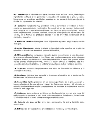 9 - La Mirra: con el creciente éxito de la Ayurveda en los Estados Unidos, este antiguo
ingrediente sustituirá a los perfumes y productos del cuidado de la piel. La resina
ligeramente perfumada de vainilla tan apreciada en las barras de incienso estimula la
circulación y posee efectos liftantes.
10 - Cúrcuma: ingrediente muy querido en India, la cúrcuma es conocida en el mundo
entero por sus propiedades medicinales. Se encontrará en las cremas y lociones anti
acné debido a sus propiedades antisépticas y en forma de activo preventivo y curativo
de las imperfecciones cutáneas. También se incluirá en los productos de anti caída del
cabello, en la fórmula de productos solares y en los productos posicionados en el
mercado « natural ».
11. Aceite de Karité: aceite vegetal cuyas propiedades ayudan a mejorar la hidratación
de la piel.
12. Ácido hialurónico: aporta y retiene la humedad en la superficie de la piel. Lo
contienen la mayoría de las cremas y fluidos hidratantes.
13. Alfahidroxiácidos: compuestos naturales que se encuentran en la caña de azúcar,
la leche agria, algunas frutas y el vino. Sirven para exfoliar suavemente la piel, afinando
los poros. Además, incrementan la capacidad para retener el agua. Son grandes aliados
de las cremas antienvejecimiento, ayudan a reducir arrugas y manchas. Los más
conocidos son el ácido glicólico, el ácido tartárico, el ácido láctico y el ácido salicílico.
14. Arbutina: sustancia despigmentante que evita la formación de melanina y la
aparición de manchas.
15. Caroteno: colorante que aumenta el bronceado al penetrar en la epidermis. Se
encuentra en los productos solares.
16. Ceramidas: lípidos presentes en las capas superficiales de la piel. Aseguran la
buena cohesión de la capa córnea y tapan las fisuras que surgen. Al principio, la
cosmética utilizaba las ceramidas procedentes de los animales, actualmente se usan las
sintéticas o las vegetales.
17. Colágeno: esta sustancia se obtiene en los laboratorios pero es una copia del
colágeno natural que tiene la piel, y que es la base principal de la firmeza de la misma.
Es indispensable en la lucha contra el envejecimiento cutáneo.
18. Extracto de alga verde: sirve para remineralizar la piel y también como
antiirritante.
19. Extracto de aloe vera: tiene propiedades que hidratan y suavizan la piel.
 
