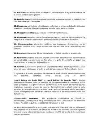 20. Glicerina: hidratante activo humectante. Permite retener el agua en el interior. Se
le conoce también como glicerol.
21. Lactoferrina: extracto derivado del lácteo que sirve para proteger la piel contra los
radicales libres que la envejecen.
22. Liposomas: vehículos o microcápsulas en las que se encierran todos los activos de
una crema cosmética. El organismo puede asimilar mejor estos principios.
23. Mucopolisacáridos: sustancias de acción hidratante intensa.
24. Niosomas: pequeñas esferas formadas por diversas capas de lípidos sintéticos. Se
integran a la epidermis liberando los principios activos que llevan en su interior.
25. Oligoelementos: elementos metálicos que intervienen directamente en las
reacciones bioquímicas del cuerpo humano. Los más utilizados son el calcio, el magnesio
y el zinc.
26. Pantenol: provitamina B5 que calma la piel irritada y contribuye a suavizarla.
27. Queratina: proteína existente en gran cantidad en las formaciones epidérmicas de
los vertebrados, especialmente en las uñas y el pelo. Desempeña un papel muy
importante en la protección de la epidermis.
28. Retinol: sustancia que produce un sorprendente efecto antienvejecimiento. Actúa
sobre las capas elásticas de la piel y la aísla de las agresiones de los radicales libres.
El siguiente es el listado de algunos de los químicos sintéticos que han sido identificados
por estudios científicos como nocivos para la salud:
-Lauril Sulfato de Sodio (SLS) y Lauril Sulfato de Amonio (ALS): Muchos
productos lo describen como un ‘derivado del coco‘para disfrazar su naturaleza tóxica.
Estos químicos se usan principalmente en champúes, pasta dental, emulsiones faciales,
limpiadoras corporales y baños de espuma. Tanto el SLS como el ALS irritan la piel y
son absorbidos por el cuerpo con facilidad, provocando problemas de salud a largo plazo.
Su uso prolongado puede derivar en cataratas y obstruir el desarrollo normal de los ojos
de los niños.
-Preservantes Parabenos: Son empleados comúnmente en cosméticos,
desodorantes, cremas para la piel y productos para bebé. Conocidos por ser altamente
tóxicos. Provocan sarpullidos y reacciones alérgicas en la piel.
Recientes estudios científicos en Inglaterra demostraron una fuerte relación entre el uso
de parabenos con el aumento del cáncer de mama en las mujeres. Los investigadores
encontraron una alta concentración de parabenos en el 90 por ciento de los tumores de
mama examinados.
 