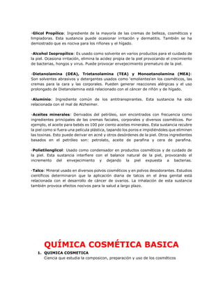 -Glicol Propílico: Ingrediente de la mayoría de las cremas de belleza, cosméticos y
limpiadoras. Esta sustancia puede ocasionar irritación y dermatitis. También se ha
demostrado que es nociva para los riñones y el hígado.
-Alcohol Isopropílico: Es usado como solvente en varios productos para el cuidado de
la piel. Ocasiona irritación, elimina la acidez propia de la piel provocando el crecimiento
de bacterias, hongos y virus. Puede provocar envejecimiento prematuro de la piel.
-Dietanolamina (DEA), Trietanolamina (TEA) y Monoetanolamina (MEA):
Son solventes abrasivos y detergentes usados como ‘emolientes‘en los cosméticos, las
cremas para la cara y las corporales. Pueden generar reacciones alérgicas y el uso
prolongado de Dietanolamina está relacionado con el cáncer de riñón y de hígado.
-Aluminio: Ingrediente común de los antitranspirantes. Esta sustancia ha sido
relacionada con el mal de Alzheimer.
-Aceites minerales: Derivados del petróleo, son encontrados con frecuencia como
ingredientes principales de las cremas faciales, corporales y diversos cosméticos. Por
ejemplo, el aceite para bebés es 100 por ciento aceites minerales. Esta sustancia recubre
la piel como si fuera una película plástica, tapando los poros e impidiéndoles que eliminen
las toxinas. Esto puede derivar en acné y otros desórdenes de la piel. Otros ingredientes
basados en el petróleo son: petrolato, aceite de parafina y cera de parafina.
-Polietilenglicol: Usado como condensador en productos cosméticos y de cuidado de
la piel. Esta sustancia interfiere con el balance natural de la piel, provocando el
incremento del envejecimiento y dejando la piel expuesta a bacterias.
-Talco: Mineral usado en diversos polvos cosméticos y en polvos desodorantes. Estudios
científicos determinaron que la aplicación diaria de talcos en el área genital está
relacionada con el desarrollo de cáncer de ovarios. La inhalación de esta sustancia
también provoca efectos nocivos para la salud a largo plazo.
QUÍMICA COSMÉTICA BASICA
1. QUIMICA COSMETICA
Ciencia que estudia la composicon, preparación y uso de los cosméticos
 