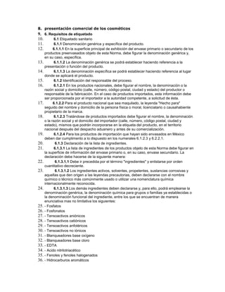 8. presentación comercial de los cosméticos
9. 6. Requisitos de etiquetado
10. 6.1 Etiquetado sanitario
11. 6.1.1 Denominación genérica y específica del producto.
12. 6.1.1.1 En la superficie principal de exhibición del envase primario o secundario de los
productos preenvasados objeto de esta Norma, debe figurar la denominación genérica y,
en su caso, específica.
13. 6.1.1.2 La denominación genérica se podrá establecer haciendo referencia a la
presentación o función del producto.
14. 6.1.1.3 La denominación específica se podrá establecer haciendo referencia al lugar
donde se aplicará el producto.
15. 6.1.2 Identificación del responsable del proceso.
16. 6.1.2.1 En los productos nacionales, debe figurar el nombre, la denominación o la
razón social y domicilio (calle, número, código postal, ciudad y estado) del productor o
responsable de la fabricación. En el caso de productos importados, esta información debe
ser proporcionada por el importador a la autoridad competente, a solicitud de ésta.
17. 6.1.2.2 Para el producto nacional que sea maquilado, la leyenda "Hecho para"
seguido del nombre y domicilio de la persona física o moral, licenciatario o causahabiente
propietario de la marca.
18. 6.1.2.3 Tratándose de productos importados debe figurar el nombre, la denominación
o la razón social y el domicilio del importador (calle, número, código postal, ciudad y
estado), mismos que podrán incorporarse en la etiqueta del producto, en el territorio
nacional después del despacho aduanero y antes de su comercialización.
19. 6.1.2.4 Para los productos de importación que hayan sido envasados en México
deben dar cumplimento a lo dispuesto en los numerales 6.1.2.3 y 6.2.2.1.
20. 6.1.3 Declaración de la lista de ingredientes.
21. 6.1.3.1 La lista de ingredientes de los productos objeto de esta Norma debe figurar en
la superficie de información del envase primario o, en su caso, envase secundario. La
declaración debe hacerse de la siguiente manera:
22. 6.1.3.1.1 Debe ir precedida por el término "ingredientes" y enlistarse por orden
cuantitativo decreciente.
23. 6.1.3.1.2 Los ingredientes activos, solventes, propelentes, sustancias corrosivas y
aquellas que den origen a las leyendas precautorias, deben declararse con el nombre
químico o técnico más comúnmente usado o utilizar una nomenclatura química
internacionalmente reconocida.
24. 6.1.3.1.3 Los demás ingredientes deben declararse y, para ello, podrá emplearse la
denominación genérica, la denominación química para grupos o familias ya establecidas o
la denominación funcional del ingrediente, entre los que se encuentran de manera
enunciativa mas no limitativa los siguientes:
25. - Fosfatos
26. - Fosfonatos
27. - Tensoactivos aniónicos
28. - Tensoactivos catiónicos
29. - Tensoactivos anfotéricos
30. - Tensoactivos no iónicos
31. - Blanqueadores base oxígeno
32. - Blanqueadores base cloro
33. - EDTA
34. - Acido nitrilotriacético
35. - Fenoles y fenoles halogenados
36. - Hidrocarburos aromáticos
 