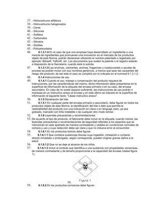 37. - Hidrocarburos alifáticos
38. - Hidrocarburos halogenados
39. - Ceras
40. - Silicones
41. - Sulfatos
42. - Carbonatos
43. - Silicatos
44. - Zeolitas
45. - Policarboxilatos
46. 6.1.3.1.4 En el caso de que una empresa haya desarrollado un ingrediente o una
mezcla de ingredientes que promuevan una innovación en el mercado de los productos
objeto de esta Norma, podrán declararse utilizando el nombre patentado o registrado por
ejemplo: Bitrex®, Teflon®, etc. Los documentos que avalen la patente o el registro estarán
a disposición de la Secretaría, cuando ésta lo solicite.
47. 6.1.3.1.5 Las enzimas, colorantes, aromas, fragancias y coadyuvantes o ayudas de
proceso se podrán incluir con sus nombres genéricos, a menos que sean las causantes del
riesgo del producto, de ser este el caso se cumplirá con lo indicado en el numeral 6.1.3.1.2.
48. 6.1.4 Instrucciones de uso.
49. 6.1.4.1 Cuando el uso, manejo o conservación del producto requiera de
instrucciones, por las características del mismo, dicha información debe presentarse en la
superficie de información de la etiqueta del envase primario o en su caso, del envase
secundario. En caso de no existir espacio suficiente, las instrucciones de uso podrán ir
impresas en un instructivo anexo al envase y en este último se indicará en la superficie de
información el siguiente texto: "Léase instructivo anexo".
50. 6.1.5 Declaración del lote.
51. 6.1.5.1 En cualquier parte del envase primario o secundario, debe figurar en todos los
productos objeto de esta Norma, la identificación del lote o dato que permita la
rastreabilidad del producto con una indicación en clave o en lenguaje claro, ya sea
grabado, marcado con tinta indeleble o de cualquier otro modo similar.
52. 6.1.6 Leyendas precautorias y recomendaciones.
53. De acuerdo al tipo de producto, el fabricante debe incluir en la etiqueta, cuando menos, las
leyendas precautorias o recomendaciones de seguridad referidas a los aspectos que se
mencionan en este apartado de manera contrastante y visibles en condiciones normales de
compra y uso y cuya redacción debe ser clara y que no induzca error al consumidor.
54. 6.1.6.1 En los productos tóxicos debe figurar:
55. 6.1.6.1.1 Que contiene sustancias tóxicas cuya ingestión, inhalación o contacto
directo inmediato o prolongado, según corresponda, pueden originar graves daños a la
salud.
56. 6.1.6.1.2 Que no se deje al alcance de los niños.
57. 6.1.6.1.3 Incluir el símbolo que identifica a una sustancia con propiedades venenosas,
de manera contrastante y de tamaño proporcional a la capacidad del envase (véase figura
1).
58.
59. 6.1.6.2 En los productos corrosivos debe figurar:
 