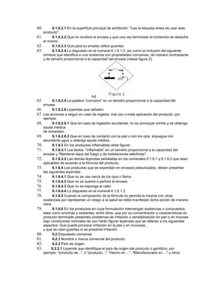 60. 6.1.6.2.1 En la superficie principal de exhibición: "Lea la etiqueta antes de usar este
producto".
61. 6.1.6.2.2 Que no reutilice el envase y que una vez terminado el contenido se deseche
el mismo.
62. 6.1.6.2.3 Que para su empleo utilice guantes.
63. 6.1.6.2.4 Lo dispuesto en el numeral 6.1.6.1.2, así como la inclusión del siguiente
símbolo que identifica a una sustancia con propiedades corrosivas, de manera contrastante
y de tamaño proporcional a la capacidad del envase (véase figura 2).
64.
65. 6.1.6.2.5 La palabra "corrosivo" en un tamaño proporcional a la capacidad del
envase.
66. 6.1.6.2.6 Leyendas que señalen:
67. Las acciones a seguir en caso de ingesta, mal uso o mala aplicación del producto, por
ejemplo:
68. 6.1.6.2.6.1 Que en caso de ingestión accidental, no se provoque vómito y se obtenga
ayuda médica
de inmediato.
69. 6.1.6.2.6.2 Que en caso de contacto con la piel o con los ojos, enjuague con
abundante agua y obtenga ayuda médica.
70. 6.1.6.3 En los productos inflamables debe figurar:
71. 6.1.6.3.1 Los textos: "inflamable" en un tamaño proporcional a la capacidad del
envase y "Mantener lejos del fuego y de instalaciones eléctricas".
72. 6.1.6.3.2 Las demás leyendas señaladas en los numerales 6.1.6.1 y 6.1.6.2 que sean
aplicables de acuerdo a la fórmula del producto.
73. 6.1.6.4 Los productos que se expendan en envases presurizados, deben presentar
las siguientes leyendas:
74. 6.1.6.4.1 Que no se use cerca de los ojos o flama.
75. 6.1.6.4.2 Que no se queme o perfore el envase.
76. 6.1.6.4.3 Que no se exponga al calor.
77. 6.1.6.4.4 Lo dispuesto en el numeral 6.1.6.1.2.
78. 6.1.6.5 Cuando la composición de la fórmula no permita la mezcla con otras
sustancias por representar un riesgo a la salud se debe manifestar dicha acción de manera
clara.
79. 6.1.6.6 En los productos en cuya formulación intervengan sustancias o compuestos,
tales como enzimas y oxidantes, entre otros, que por su concentración y características en
producto terminado presenten problemas de irritación o sensibilización en piel o en mucosa
bajo condiciones normales de uso harán figurar leyendas que se refieran a los siguientes
aspectos: Que puede provocar irritación en la piel y en mucosas,
y que se usen guantes si se presenta irritación.
80. 6.2 Etiquetado comercial
81. 6.2.1 Nombre o marca comercial del producto.
82. 6.2.2 País de origen.
83. 6.2.2.1 Leyenda que identifique el país de origen del producto o gentilicio, por
ejemplo: "producto de...", o "producto...", "Hecho en ...", "Manufacturado en ..." u otros
 