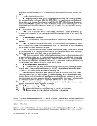análogos, sujeta a lo dispuesto en los tratados internacionales de los cuales México sea
parte.
84. 6.2.3 Indicación de cantidad.
85. 6.2.3.1 El etiquetado de los productos de aseo debe cumplir con lo que establecen
las normas oficiales mexicanas NOM-030-SCFI-1993, Información comercial-Declaración
de cantidad en la etiqueta-Especificaciones y NOM-008-SCFI-1993, Sistema General de
Unidades de Medida, vigentes. La unidad de medida puede adicionalmente figurar en otro
sistema de unidades de medida con el mismo tipo de letra y por lo menos con el mismo
tamaño.
86. 6.4 Características de la etiqueta:
87. 6.4.1 Todas las etiquetas deben ser diseñadas, elaboradas y fijadas de tal forma que
la información contenida en las mismas permanezca disponible durante el uso normal del
producto.
88. 7. Requisitos de envasado
89. 7.1 Los envases de los productos objeto de este ordenamiento deben cumplir con lo
siguiente:
90. 7.1.1 Los productos objeto de esta Norma, que representen un riesgo a la salud por
su acción tóxica, corrosiva o inflamable deben contar con dispositivos de seguridad y estar
contenidos en envases resistentes a niños.
91. 7.1.2 Los aromatizantes sólidos o pastillas desodorantes deben contar con un envase
primario que sea de un material resistente que no permita su fácil apertura por los niños o
contar con un envase secundario para su comercialización.
92. 7.1.3 El comercializador de los productos de aseo de uso doméstico que se expenden
a granel debe garantizar que el envase en el que se suministra el producto al consumidor
cumpla con las disposiciones establecidas en este ordenamiento, siendo responsabilidad
del comercializador que los envases que se utilizan para contener alimentos preenvasados
no se empleen para la venta de productos de aseo a granel.
93. 8. Presentación de la información
94. 8.1 La información que debe aparecer en la etiqueta de los productos objeto de esta
Norma, debe indicarse con caracteres claros, visibles, indelebles y fáciles de leer por el
consumidor en circunstancias normales de compra y uso.
95. 8.2 Los productos destinados a ser comercializados en el mercado nacional, deben
ostentar una etiqueta con la información a que se refiere esta Norma en idioma español,
independientemente de que también pueda estar en otros idiomas, cuidando de que los
caracteres sean al menos iguales en tamaño, proporcionalidad tipográfica y colores iguales
o similares a aquellos en los que se presente la información en otros idiomas.
96. 8.3 Los términos champú y espray como presentaciones de los productos de aseo,
podrán declararse en idioma inglés sin traducción.
97. 9. Declaraciones no permitidas
98. 9.1 No se deben declarar propiedades que no puedan comprobarse.
99. 10. Concordancia con normas internacionales y mexicanas
ARTÍCULO 26.-Textos de los envases y empaques: En el texto de los envases y empaques de los productos de aseo, higiene
y limpieza de uso doméstico, deberá figurar con caracteres indelebles, fácilmente legibles y visibles, las siguientes menciones:
a) Nombre del producto.
b) Nombre o razón social del fabricante y del responsable de la comercialización del producto en Colombia. Podrán utilizarse
abreviaturas siempre y cuando pueda identificarse fácilmente la empresa. Deberá indicarse la cuidad y el país de origen.
c) Contenido nominal en peso o en volumen.
 