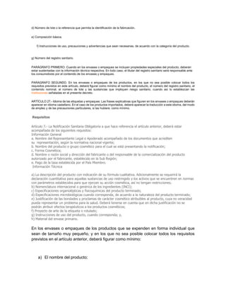 d) Número de lote o la referencia que permita la identificación de la fabricación.
e) Composición básica.
f) Instrucciones de uso, precauciones y advertencias que sean necesarias, de acuerdo con la categoría del producto.
g) Número del registro sanitario.
PARÁGRAFO PRIMERO. Cuando en los envases o empaques se incluyan propiedades especiales del producto, deberán
estar sustentadas con la información técnica respectiva. En todo caso, el titular del registro sanitario será responsable ante
los consumidores por el contenido de los envases y empaques.
PARAGRAFO SEGUNDO. En los envases o empaques de los productos, en los que no sea posible colocar todos los
requisitos previstos en este artículo, deberá figurar como mínimo el nombre del producto, el número del registro sanitario, el
contenido nominal, el número de lote y las sustancias que impliquen riesgo sanitario, cuando así lo establezcan las
instituciones señaladas en el presente decreto.
ARTÍCULO 27.- Idioma de las etiquetas y empaques: Las frases explicativas que figuren en los envases o empaques deberán
aparecer en idioma castellano. En el caso de los productos importados, deberá aparecer la traducción a este idioma, del modo
de empleo y de las precauciones particulares, si las hubiere, como mínimo.
Requisitos
Artículo 7.- La Notificación Sanitaria Obligatoria a que hace referencia el artículo anterior, deberá estar
acompañada de los siguientes requisitos:
Información General
a. Nombre del Representante Legal o Apoderado acompañado de los documentos que acrediten
su representación, según la normativa nacional vigente;
b. Nombre del producto o grupo cosmético para el cual se está presentando la notificación;
c. Forma Cosmética;
d. Nombre o razón social y dirección del fabricante o del responsable de la comercialización del producto
autorizado por el fabricante, establecido en la Sub Región;
e. Pago de la tasa establecida por el País Miembro.
Información Técnica
a) La descripción del producto con indicación de su fórmula cualitativa. Adicionalmente se requerirá la
declaración cuantitativa para aquellas sustancias de uso restringido y los activos que se encuentren en normas
con parámetros establecidos para que ejerzan su acción cosmética, así no tengan restricciones;
b) Nomenclatura internacional o genérica de los ingredientes (INCI);
c) Especificaciones organolépticas y fisicoquímicas del producto terminado;
d) Especificaciones microbiológicas cuando corresponda, de acuerdo a la naturaleza del producto terminado;
e) Justificación de las bondades y proclamas de carácter cosmético atribuibles al producto, cuya no veracidad
pueda representar un problema para la salud. Deberá tenerse en cuenta que en dicha justificación no se
podrán atribuir efectos terapéuticos a los productos cosméticos;
f) Proyecto de arte de la etiqueta o rotulado;
g) Instrucciones de uso del producto, cuando corresponda; y,
h) Material del envase primario.
En los envases o empaques de los productos que se expenden en forma individual que
sean de tamaño muy pequeño, y en los que no sea posible colocar todos los requisitos
previstos en el artículo anterior, deberá figurar como mínimo:
a) El nombre del producto;
 