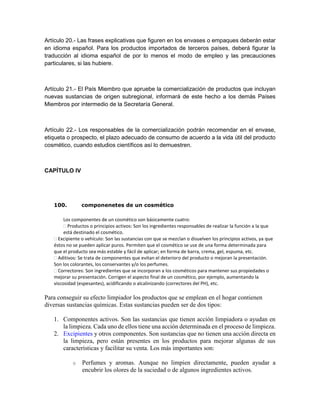 Artículo 20.- Las frases explicativas que figuren en los envases o empaques deberán estar
en idioma español. Para los productos importados de terceros países, deberá figurar la
traducción al idioma español de por lo menos el modo de empleo y las precauciones
particulares, si las hubiere.
Artículo 21.- El País Miembro que apruebe la comercialización de productos que incluyan
nuevas sustancias de origen subregional, informará de este hecho a los demás Países
Miembros por intermedio de la Secretaría General.
Artículo 22.- Los responsables de la comercialización podrán recomendar en el envase,
etiqueta o prospecto, el plazo adecuado de consumo de acuerdo a la vida útil del producto
cosmético, cuando estudios científicos así lo demuestren.
CAPÍTULO IV
100. componenetes de un cosmético
Los componentes de un cosmético son básicamente cuatro:
Productos o principios activos: Son los ingredientes responsables de realizar la función a la que
está destinado el cosmético.
Excipiente o vehículo: Son las sustancias con que se mezclan o disuelven los principios activos, ya que
éstos no se pueden aplicar puros. Permiten que el cosmético se use de una forma determinada para
que el producto sea más estable y fácil de aplicar; en forma de barra, crema, gel, espuma, etc.
Aditivos: Se trata de componentes que evitan el deterioro del producto o mejoran la presentación.
Son los colorantes, los conservantes y/o los perfumes.
Correctores: Son ingredientes que se incorporan a los cosméticos para mantener sus propiedades o
mejorar su presentación. Corrigen el aspecto final de un cosmético, por ejemplo, aumentando la
viscosidad (espesantes), acidificando o alcalinizando (correctores del PH), etc.
Para conseguir su efecto limpiador los productos que se emplean en el hogar contienen
diversas sustancias químicas. Estas sustancias pueden ser de dos tipos:
1. Componentes activos. Son las sustancias que tienen acción limpiadora o ayudan en
la limpieza. Cada uno de ellos tiene una acción determinada en el proceso de limpieza.
2. Excipientes y otros componentes. Son sustancias que no tienen una acción directa en
la limpieza, pero están presentes en los productos para mejorar algunas de sus
características y facilitar su venta. Los más importantes son:
o Perfumes y aromas. Aunque no limpien directamente, pueden ayudar a
encubrir los olores de la suciedad o de algunos ingredientes activos.
 