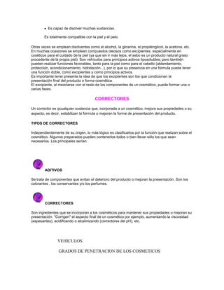 Es capaz de disolver muchas sustancias.
Es totalmente compatible con la piel y el pelo.
Otras veces se emplean disolventes como el alcohol, la glicerina, el propilenglicol, la acetona, etc.
En muchas ocasiones se emplean compuestos oleosos como excipientes, especialmente en
coséticos para el cuidado de la piel (ya que sin ir más lejos, el sebo es un producto natural graso
procedente de la propia piel). Son vehículos para principios activos liposolubles; pero también
pueden realizar funciones favorables, tanto para la piel como para el cabello (ablandamiento,
protección, acondicionamiento, hidratación...), por lo que su presencia en una fórmula puede tener
una función doble, como excipientes y como principios activos.
Es importante tener presente la idea de que los excipientes son los que condicionan la
presentación final del producto o forma cosmética.
El excipiente, al mezclarse con el resto de los componentes de un cosmético, puede formar una o
varias fases.
CORRECTORES
Un corrector es qcualquier sustancia que, icorporada a un cosmético, mejora sus propiedades o su
aspecto; es decir, estabilizan la fórmula o mejoran la forma de presentación del producto.
TIPOS DE CORRECTORES
Independientemente de su origen, lo más lógico es clasificarlos por la función que realizan sobre el
cosmético. Algunos preparados pueden contenerlos todos o bien llevar sólo los que sean
necesarios. Los principales serían:
ADITIVOS
Se trata de componentes que evítan el deterioro del producto o mejoran la presentación. Son los
colorantes , los conservantes y/o los perfumes.
CORRECTORES
Son ingredientes que se incorporan a los cosméticos para mantener sus propiedades o mejoran su
presentación. "Corrigen" el aspecto final de un cosmético por ejemplo, aumentando la viscosidad
(espesantes), acidificando o alcalinizando (correctores del pH), etc.
VEHICULOS
GRADOS DE PENETRACION DE LOS COSMETICOS
 