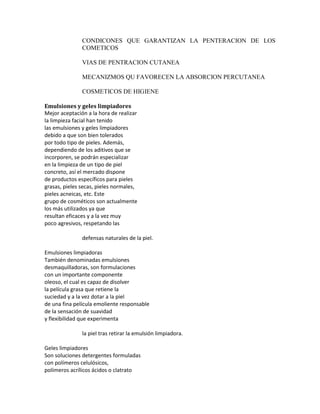 CONDICONES QUE GARANTIZAN LA PENTERACION DE LOS
COMETICOS
VIAS DE PENTRACION CUTANEA
MECANIZMOS QU FAVORECEN LA ABSORCION PERCUTANEA
COSMETICOS DE HIGIENE
Emulsiones y geles limpiadores
Mejor aceptación a la hora de realizar
la limpieza facial han tenido
las emulsiones y geles limpiadores
debido a que son bien tolerados
por todo tipo de pieles. Además,
dependiendo de los aditivos que se
incorporen, se podrán especializar
en la limpieza de un tipo de piel
concreto, así el mercado dispone
de productos específicos para pieles
grasas, pieles secas, pieles normales,
pieles acneicas, etc. Este
grupo de cosméticos son actualmente
los más utilizados ya que
resultan eficaces y a la vez muy
poco agresivos, respetando las
defensas naturales de la piel.
Emulsiones limpiadoras
También denominadas emulsiones
desmaquilladoras, son formulaciones
con un importante componente
oleoso, el cual es capaz de disolver
la película grasa que retiene la
suciedad y a la vez dotar a la piel
de una fina película emoliente responsable
de la sensación de suavidad
y flexibilidad que experimenta
la piel tras retirar la emulsión limpiadora.
Geles limpiadores
Son soluciones detergentes formuladas
con polímeros celulósicos,
polímeros acrílicos ácidos o clatrato
 